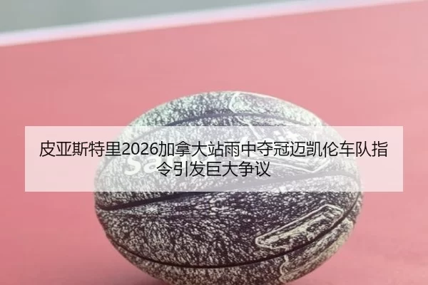 皮亚斯特里2026加拿大站雨中夺冠迈凯伦车队指令引发巨大争议